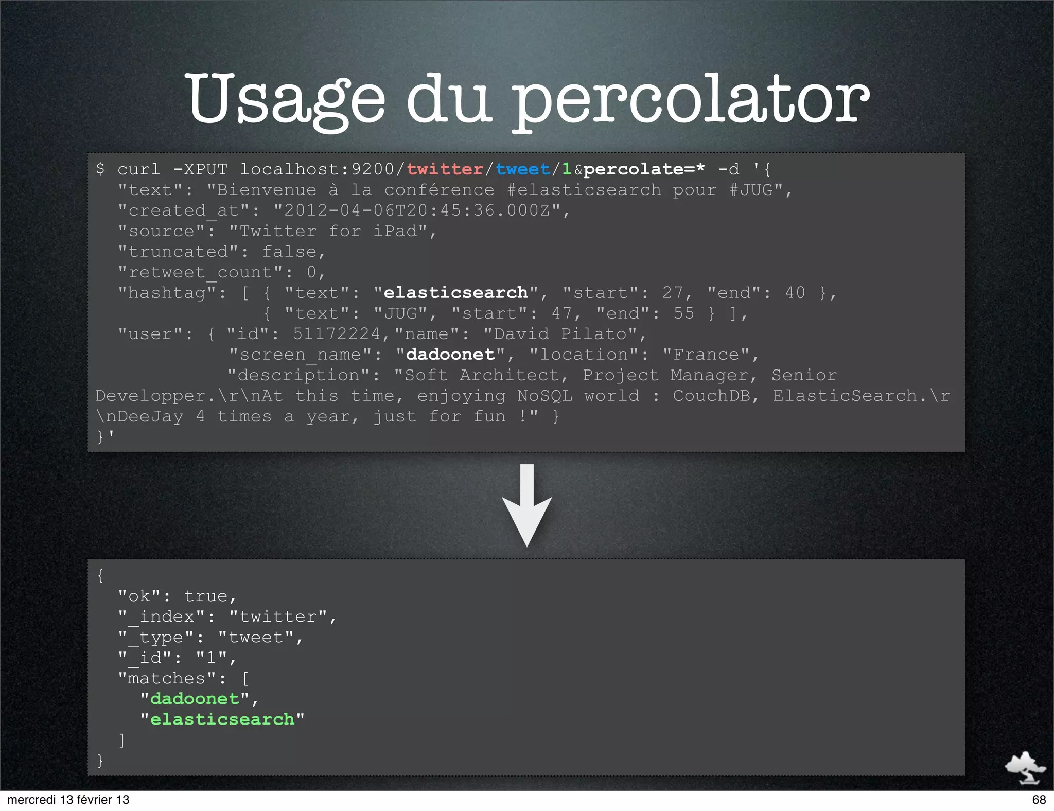 Usage du percolator
               $ curl -XPUT localhost:9200/twitter/tweet/1&percolate=* -d '{
                  "text": "Bienvenue à la conférence #elasticsearch pour #JUG",
                  "created_at": "2012-04-06T20:45:36.000Z",
                  "source": "Twitter for iPad",
                  "truncated": false,
                  "retweet_count": 0,
                  "hashtag": [ { "text": "elasticsearch", "start": 27, "end": 40 },
                               { "text": "JUG", "start": 47, "end": 55 } ],
                  "user": { "id": 51172224, "name": "David Pilato",
                            "screen_name": "dadoonet", "location": "France",
                            "description": "Soft Architect, Project Manager, Senior
               Developper.rnAt this time, enjoying NoSQL world : CouchDB, ElasticSearch.r
               nDeeJay 4 times a year, just for fun !" }
               }'




               {
                   "ok": true,
                   "_index": "twitter",
                   "_type": "tweet",
                   "_id": "1",
                   "matches": [
                     "dadoonet",
                     "elasticsearch"
                   ]
               }

mercredi 13 février 13                                                                         68
 