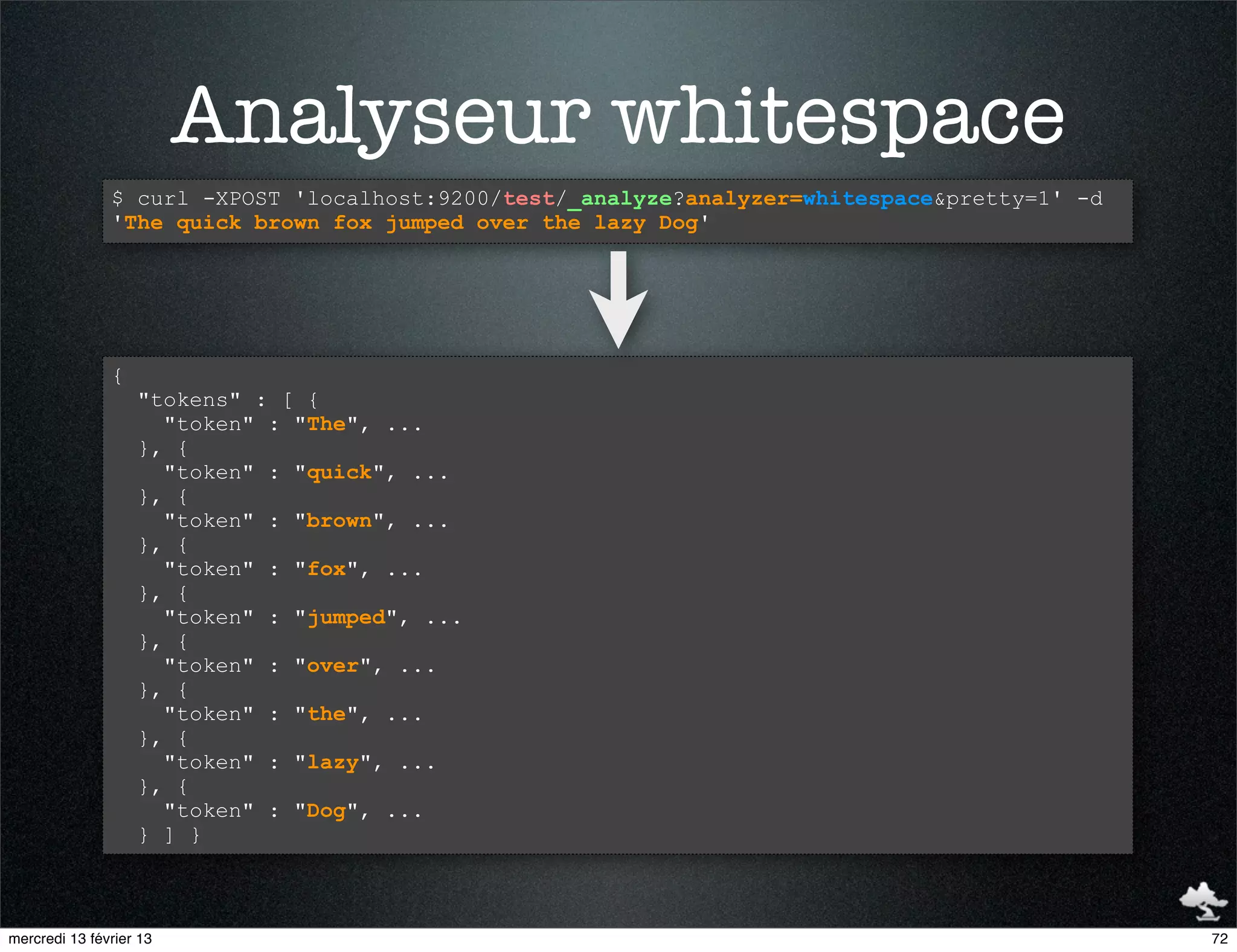 Analyseur whitespace
               $ curl -XPOST 'localhost:9200/test/_analyze?analyzer=whitespace&pretty=1' -d
               'The quick brown fox jumped over the lazy Dog'




               {
                   "tokens" : [ {
                     "token" : "The", ...
                   }, {
                     "token" : "quick", ...
                   }, {
                     "token" : "brown", ...
                   }, {
                     "token" : "fox", ...
                   }, {
                     "token" : "jumped", ...
                   }, {
                     "token" : "over", ...
                   }, {
                     "token" : "the", ...
                   }, {
                     "token" : "lazy", ...
                   }, {
                     "token" : "Dog", ...
                   } ] }



mercredi 13 février 13                                                                        72
 