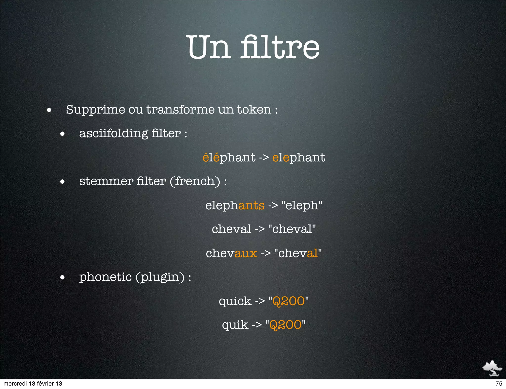 Un ﬁltre
               • Supprime ou transforme un token :
                    • asciifolding ﬁlter :
                                             éléphant -> elephant
                    • stemmer ﬁlter (french) :
                                             elephants -> "eleph"
                                              cheval -> "cheval"
                                             chevaux -> "cheval"
                    • phonetic (plugin) :
                                               quick -> "Q200"
                                                quik -> "Q200"



mercredi 13 février 13                                              75
 