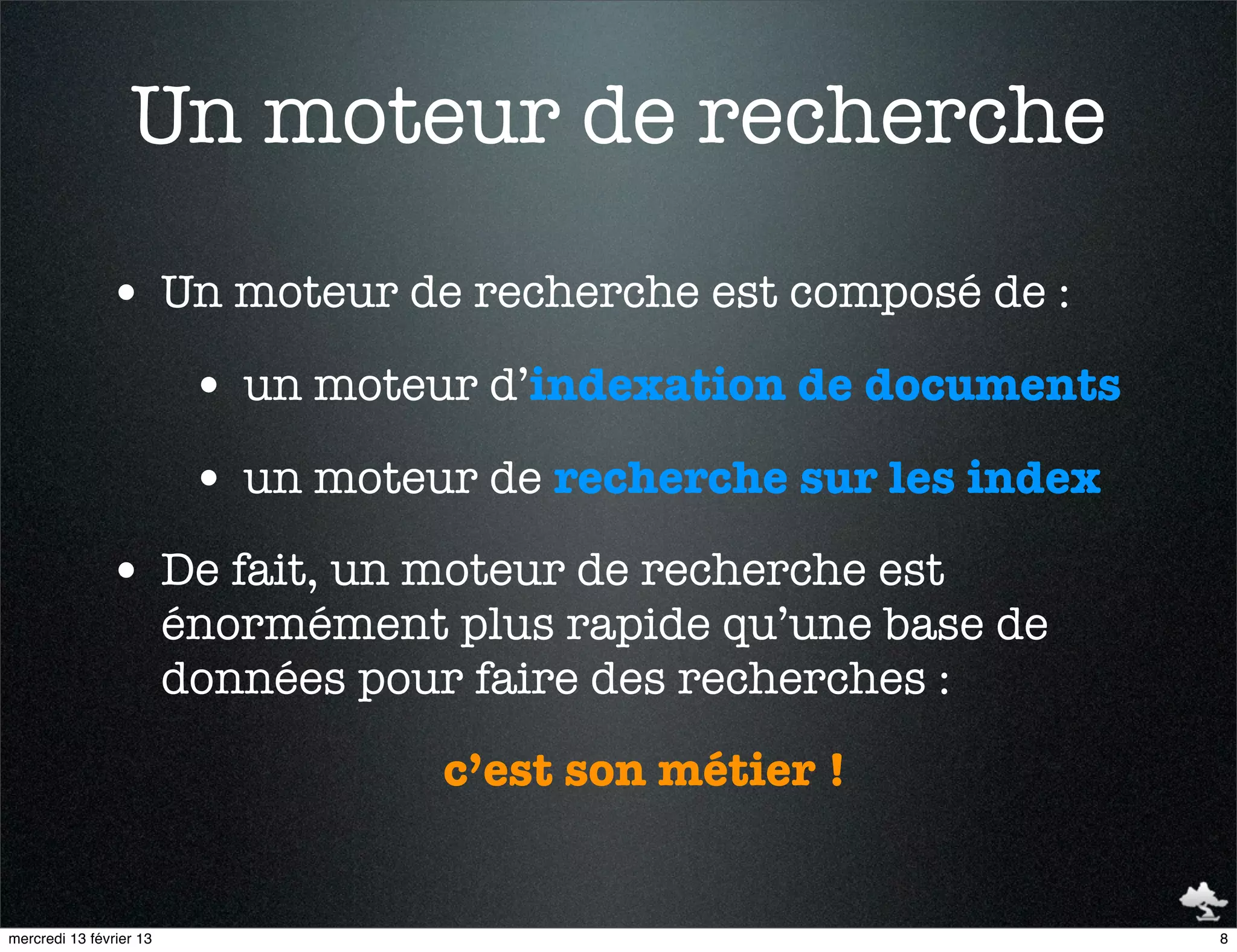 Un moteur de recherche
               • Un moteur de recherche est composé de :
                          • un moteur d’indexation de documents
                          • un moteur de recherche sur les index
               • De fait, un moteur de recherche est
                         énormément plus rapide qu’une base de
                         données pour faire des recherches :
                                    c’est son métier !


mercredi 13 février 13                                             8
 