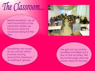The Classroom... Before breakfast, we all went downstairs to the classroom where we found out what we would be doing for the day. We got out our activity booklets and filled out a few of the activities. We found the page that we would need for the day. Sometimes we would do an activity which involves moving around the classroom or working in groups. 