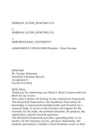 NORMAN, ELTON_BTM7300-12-8
2
NORMAN, ELTON_BTM7300-12-8
1
NORTHCENTRAL UNIVERSITY
ASSIGNMENT COVER SHEETStudent: Elton Norman
BTM7300
Dr. George Ackerman
Scholarly Literature Review
Assignment 8
Faculty Use Only
Hello Elton,
Thank you for submitting your Week 8: Brief Literature Review
Draft for my review.
This week is perfect for honing in one a theoretical framework.
The theoretical framework is the foundation from which all
knowledge is constructed (metaphorically and literally) for a
research study. It serves as the structure and support for the
rationale for the study, the problem statement, the purpose, the
significance, and the research questions.
The theoretical framework provides a grounding base, or an
anchor, for the literature review, and most importantly, the
methods and analysis. Conduct a brief literature review to find
 