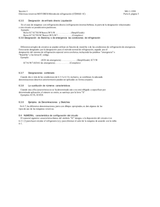 Sección I                                                                                                            MG 1-1998
Eléctricas rotativas MOT ORES-Métodos de refrigeración (CÓDIGO IC)                                                  Parte 6, página 5


6.3.5     Designación de enfriado directo Liquidación
   En el caso de máquinas con refrigeración directa (refrigeración interna) bobinas, la parte de la designación relacionados
a este circuito se pondrá entre paréntesis.
   Ejemplo:
     Rotor IC7 IC7H1WStator (W5) W. . . . . . . . . . . . . . (Simplif icado)
     Rotor IC7 IC7H1W7Stator (W5) W7. . . . . . . . . . . . . (Completo)
6.3.6 Designación de Stand-by o de emergencia las condiciones de refrigeración



  Diferentes arreglos de circuitos se pueden utilizar en función de stand-by o de las condiciones de refrigeración de emergencia.
Estos serán designados por la designación para el método normal de refrigeración, seguido por el
designación del sistema de refrigeración especial entre corchetes, incluyendo las palabras "emergencia" o
"Stand-by" y las letras IC código.
  Ejemplo:
                         (IC01 de emergencia). . . . . . . . . . . . . . (Simplificado) IC71W
     IC7A1W7 (IC0A1 de emergencia). . . . . . . . . . . . . (Completo)



6.3.7     Designaciones combinado
  Cuando dos o más de las condiciones de 6.3.3 a 6.3.6, inclusive, se combinan, la adecuada
denominaciones descritos anteriormente pueden ser aplicadas en forma conjunta.

6.3.8     La sustitución de números característicos
  Cuando una cifra característica no se ha determinado aún o no está obligado a especificar por
determinada aplicación, el número se omite, se sustituye por la letra "X"
  Ejemplos: IC3X, IC4XX


6.3.9     Ejemplos de Denominaciones y Sketches
  En 6.7, las diferentes denominaciones, junto con dibujos apropiados, se dan algunas de las
tipos de uso de las máquinas rotativas.


6.4 NUMERAL característica de configuración del circuito
  El numeral siguiente característica básica del símbolo "IC" designa a la disposición del circuito (ver
6.3.1.2) para hacer circular el refrigerante (s) y para eliminar el calor de la máquina de acuerdo con la tabla
6-1.
 