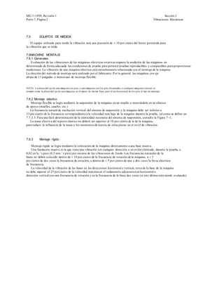 MG 1-1998, Revisión 1                                                                                                           Sección I
Parte 7, Página 2                                                                                                       Vibraciones Mecánicas




7.5         EQUIPOS DE MEDIDA

    El equipo utilizado para medir la vibración será una precisión de ± 10 por ciento del límite permitido para
la vibración que se mide.

7.6MACHINE MONTAJE
7.6.1 Generales
    Evaluación de las vibraciones de las máquinas eléctricas rotativas requiere la medición de las máquinas en
determinado de forma adecuada las condiciones de prueba para permitir pruebas reproducibles y comparables para proporcionar
mediciones. La vibración de una máquina eléctrica está estrechamente relacionado con el montaje de la máquina.
La elección del método de montaje será realizado por el fabricante. Por lo general, las máquinas con eje
altura de 11 pulgadas o menos uso de montaje flexible.


NOTA: La altura del eje de una máquina sin pies, o una máquina con los pies levantados, o cualquier máquina vertical, se
tomado como la altura del eje de una máquina en el marco de misma base, pero el eje horizontal de los pies el tipo de montaje .


7.6.2 Montaje elástico
   Montaje flexible se logra mediante la suspensión de la máquina en un muelle o montándolo en un elástico
de apoyo (muelles, caucho, etc.)
   La frecuencia natural de oscilación vertical, del sistema de suspensión y la máquina debe ser inferior a
33 por ciento de la frecuencia correspondiente a la velocidad más baja de la máquina durante la prueba, tal como se define en
7.7.3.3. Para una fácil determinación de la elasticidad necesaria del sistema de suspensión, consulte la Figura 7 -1.
   La masa efectiva del soporte elástico no deberá ser superior al 10 por ciento de la de la máquina,
para reducir la influencia de la masa y los momentos de inercia de estas piezas en el nivel de vibración.



7.6.3       Montaje rígido

    Montaje rígido se logra mediante la colocación de la máquina directamente a una base masiva.
    Una fundación masiva es la que tiene una vibración (en cualquier dirección o en avión) limitado, durante la prueba, a
0,02 en la / s pico (0,5 mm / s pico) por encima de las vibraciones de fondo. Las frecuencias naturales de la
bases no deben coincidir dentro de ± 10 por ciento de la frecuencia de rotación de la máquina, a ± 5
por ciento de dos veces la frecuencia de rotación, o dentro de ± 5 por ciento de una y dos veces la lín ea eléctrica-
de frecuencia.
    La velocidad de la vibración de las bases en las direcciones horizontal y vertical, cerca de la base de la máquina
no debe superar el 25 por ciento de la velocidad máxima en el rodamiento adyacentes en horizontal o
dirección vertical con una frecuencia de rotación y en la frecuencia de la línea dos veces (si este último está siendo evalua do).
 