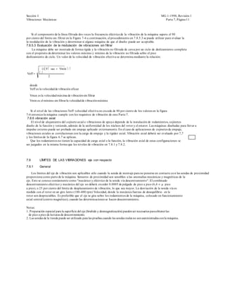 Sección I                                                                                                     MG 1-1998, Revisión 1
Vibraciones Mecánicas                                                                                           Parte 7, Página 11



    Si el componente de la línea filtrada dos veces la frecuencia eléctrica de la vibración de la máquina supera el 90
por ciento del límite sin filtrar en la Figura 7-6 a continuación, el procedimiento en 7.8.5.3 se puede utilizar para evaluar la
la modulación de la vibración y determinar si alguna máquina de que el diseño puede ser aceptable.
7.8.5.3 Evaluación de la modulación de vibraciones sin filtrar
     La máquina debe ser montado de forma rígida y la vibración no filtrada de cerca por un ciclo de deslizamiento completa
con el propósito de determinar los valores máximo y mínimo de la vibración no filtrada sobre el pico
deslizamiento de ciclo. Un valor de la velocidad de vibración efectiva se determina mediante la relación:


             22 Vmax Vmin 
Veff     
          2

  donde
  Veff es la velocidad de vibración eficaz

  Vmax es la velocidad máxima de vibración sin filtrar
  Vmin es el mínimo sin filtrar la velocidad de vibración máxima


   Si el nivel de las vibraciones Veff velocidad efectiva no exceda de 80 por ciento de los valores en la figura
7-6 entonces la máquina cumple con los requisitos de vibración de esta Parte 7.
 7.8.6 vibración axial
    El nivel de alojamiento del cojinete axial o vibraciones de apoyo depende de la instalación de rodamientos, cojinetes
diseño de la función y teniendo, además de la uniformidad de los núcleos del rotor y el estator. Las máquinas diseñadas para llevar a
impulso externo puede ser probado sin empuje aplicado externamente. En el caso de aplicaciones de cojinetes de empuje,
vibraciones axiales se correlacionan con la carga de empuje y la rigidez axial. Vibración axial deberá ser evaluado por 7,7
y los límites de la figura 6.7 se aplican.
   Que los rodamientos no tienen la capacidad de carga axial o la función, la vibración axial de estas configuraciones se
ser juzgados en la misma forma que los niveles de vibración en 7.8.1 y 7.8.2.




7.9       LÍMITES DE LAS VIBRACIONES eje con respecto

7.9.1     General

    Los límites del eje de vibración son aplicables sólo cuando la sonda de montaje para no ponerse en contacto co n las sondas de proximidad
proporciona como parte de la máquina. Sensores de proximidad son sensibles a las anomalías mecánicas y magnéticas de la
eje. Esto se conoce comúnmente como "mecánico y eléctrico de la sonda vía descentramiento". El combinado
descentramiento eléctrico y mecánico del eje no deberá exceder 0.0005 de pulgada de pico a pico (6,4 pico
a pico), o 25 por ciento del límite de desplazamiento de vibración, lo que sea mayor. La desviación de la sonda vía es
medida con el rotor en un giro lento (100-400 rpm) Velocidad, donde la mecánica fuerzas de desequilibrio en la
rotor son despreciables. Es preferible que el eje se gira sobre los rodamientos de la máquina, colocado en funcionamiento
axial central (centro magnético), cuando las determin aciones se hacen descentramiento.

Notas:
1. Preparación especial para la superficie del eje (bruñido y desmagnetización) pueden ser necesarios para obtener las
  de pico a pico de lecturas de descentramiento.
2. Las sondas de la tienda puede ser utilizado para las pruebas cuando las sondas reales no son suministrados con la máquina.
 