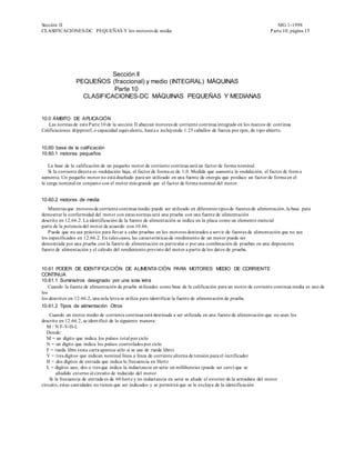 Sección II                                                                                                            MG 1-1998
CLASIFICACIONES-DC PEQUEÑAS Y los motores de media                                                                 Parte 10, página 15




                            Sección II
                 PEQUEÑOS (fraccional) y medio (INTEGRAL) MÁQUINAS
                            Parte 10
                   CLASIFICACIONES-DC MÁQUINAS PEQUEÑAS Y MEDIANAS


10.0 ÁMBITO DE APLICACIÓN
   Las normas de esta Parte 10 de la sección II abarcan motores de corriente continua integrado en los marcos de continua
Calificaciones dripproof, o capacidad equivalente, hast a e incluyendo 1.25 caballos de fuerza por rpm, de tipo abierto.


10,60 base de la calificación
10.60.1 motores pequeños

    La base de la calificación de un pequeño motor de corriente continua será un factor de forma nominal.
    Si la corriente directa es ondulación baja, el factor de forma es de 1,0. Medida que aumenta la ondulación, el factor de form a
aumenta. Un pequeño motor no está diseñado para ser utilizado en una fuente de energía que produce un factor de forma en el
la carga nominal en conjunto con el motor más grande que el factor de forma nominal del motor.


10.60.2 motores de media
   Mientras que motores de corriente continua medio puede ser utilizado en diferentes tipos de fuentes de alimentación, la base para
demostrar la conformidad del motor con estas normas será una prueba con una fuente de alimentación
descrito en 12.66.2. La identificación de la fuente de alimentación se indica en la placa como un elemento esencial
parte de la potencia del motor de acuerdo con 10.66.
   Puede que no sea práctico para llevar a cabo pruebas en los motores destinados a servir de fuentes de alimentación que no sea
los especificados en 12.66.2. En tales casos, las características de rendimiento de un motor puede ser
demostrada por una prueba con la fuente de alimentación en particular o por una combinación de pruebas en una disposición
fuente de alimentación y el cálculo del rendimiento previsto del motor a partir de los datos de prueba.


10.61 PODER DE IDENTIFICA CIÓN DE ALIMENTA CIÓN PARA MOTORES MEDIO DE CORRIENTE
CONTINUA
10.61.1 Suministros designado por una sola letra
    Cuando la fuente de alimentación de prueba utilizados como base de la calificación para un motor de corriente continua media es uno de
los
los descritos en 12.66.2, una sola letra se utiliza para identificar la fuente de alimentación de prueba.
10.61.2 Tipos de alimentación Otros
    Cuando un motor medio de corriente continua está destinada a ser utilizada en una fuente de alimentación que no sean los
descrito en 12.66.2, se identificó de la siguiente manera:
   M / N F-V-H-L
   Donde:
   M = un dígito que indica los pulsos total por ciclo
   N = un dígito que indica los pulsos controlados por ciclo
   F = rueda libre (esta carta aparece sólo si se usa de rueda libre)
   V = tres dígitos que indican nominal línea a línea de corriente alterna de tensión para el rectificador
   H = dos dígitos de entrada que indica la frecuencia en Hertz
   L = dígitos uno, dos o tres que indica la inductancia en serie en millihenries (puede ser cero) que se
        añadido externo al circuito de inducido del motor
    Si la frecuencia de entrada es de 60 hertz y no inductancia en serie se añade el exterior de la armadura del motor
circuito, estas cantidades no tienen que ser indicados y se permitirá que se le excluya de la identificación
 
