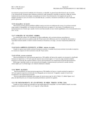 MG 1-1998, Revisión 1                                                                 Sección II
Parte 12, Página 18                                                        PRUEBAS DE FUNCIONAMIENT O Y MOT ORES-AC


inversamente proporcional al cuadrado de la frecuencia, es deseable en general para determinar lo que la tensión
y las variaciones de frecuencia que realmente ocurrirá en cada instalación, teniendo en cuenta las caídas de tensión
resultante de la corriente de arranque consumida por el motor. Esta información y los requisitos de par de la
máquina de definir la curva de motor a la velocidad del par, a tensión y frecuencia nominales, lo cual es adecuado
para la aplicación.


12.46 desequilibrio de tensión
   Motores de corriente alterna polifásicos deberá operar con éxito en condiciones de correr a la corriente nominal
carga cuando el desequilibrio de tensión en los bornes del motor no supere el 1 por ciento. El rendimiento no se
necesariamente ser el mismo que cuando el motor está funcionando con una tensión equilibrada en los terminales del motor
(Ver 14.36).


12,47 VARIACIÓN DE VELOCIDAD NOMINAL
    La variación de la placa o la velocidad de los datos publicados de la corriente alterna, monofásicos y
polifásicos, medio motores no podrá exceder del 20 por ciento de la diferencia entre la velocidad de sincronismo y
velocidad nominal cuando se mide la tensión nominal, la frecuencia y la carga y con una temperatura ambiente de
  o
25 C.

12.48 PLACA AMPERIOS- CORRIENTE ALTERNA motores de media
   Cuando se opera a una tensión nominal, frecuencia nominal, y la salida de pot encia nominal, la entrada en amperios
no variará con respecto al valor nominal en más del 10 por ciento.


12.49 ACTUAL exceso ocasional
   Motores polifásicos no tener potencias superiores a 500 caballos de fuerza (de acuerdo con esta parte) y clasificado
tensiones no superiores a 1 kV será capaz de soportar una corriente igual a 1,5 veces la carga nominal completa
actual por no menos de dos minutos cuando el motor está inicialmente a la temperatura normal de funcionamiento.
   Sobrecargas repetidas resulta en una operación prolongada a temperaturas por encima de la cuerda máxima
valores dados por 12,44 dará lugar a la vida del aislamiento reducido.



12.50 TIEMPO BLOQUEO
     Motores polifásicos no tener potencias superiores a 500 caballos de fuerza y tensión nominal no superior a
1kV será capaz de soportar corrientes de rotor bloqueado por no menos de 12 segundos cuando el motor está
inicialmente a las temperaturas normales.
     Motores especialmente diseñados para cargas de inercia mayor que los de la T abla 6.12, deberá figurar en el
placa de identificación con el tiempo de parada permitida en cuestión de segundos.


12.51 DE FUNCIONA MIENTO DE LOS MOTORES DE MEDIA TENSIÓN RATING DUAL
   Cuando un motor medio está marcado con una amplia gama de voltaje dual o el motor deberá cumplir con todos
requisitos de rendimiento de MG 1 en el rango de voltaje indicado.
 