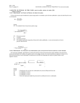 MG 1 1998                                                                      Sección II
Parte 14, página 16                                          DAT OS DE LA SOLICIT UD-AC PEQUEÑAS Y los motores de media


14.44FACTOR DE POTENCIA DE TRES FASES, jaula de ardilla, motores de media CON
     Valores continuos
14.44.1 Determinación del Factor de Potencia de datos de la placa

   El factor de potencia aproximadamente a plena carga puede ser calculada a partir de datos publicados o placa de identificación como
a continuación.
                    431 x CV
           PF 
                    E x I x Ef



         Donde:
         PF = Por unidad de factor de potencia a plena carga


                       Por ciento de PF 
         por unidad de PF 
         100

         CV     = Potencia nominal
         E      = T ensión
         Yo     = Corriente nominal
         Ef     = Por unidad nominal de carga plena eficacia de los datos publicados, o como está marcado en el motor
                 placa de identificación



                       Ef ciento 
        Ef por unidad 
        100
14.44.2 Determinación de Valoración de condensadores para corrección del factor de potencia al valor deseado
    Por razones de seguridad, generalmente es mejor para mejorar el factor de potencia para cargas múltiples como parte de la
sistema de distribución de la planta. En aquellos casos en los códigos locales o de otras circunstancias requieren la mejora de la
factor de potencia de un motor individual, la calificación de KVAR del condensador de mejora se puede calcular como
siguiente manera:



           2                       2

                0.746 HP 1PF 
                                                                 1PFI 
           KVAR x                                            
           EffPF                           PFI
                             

         Donde:
         KVAR
                          = Clasificación de tres fases de condensadores de potencia Mejora del factor de
         CV
                          = Lo definido en 14.44.1
         Ef
                          = Lo definido en 14.44.1
         PF
                          = Lo definido en 14.44.1
         PFI
                          = Factor de mejora por unidad de potencia de la combinación motor -condensador
 