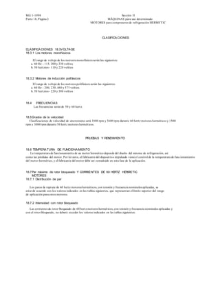 MG 1-1998                                                               Sección II
Parte 18, Página 2                                            MÁQUINAS para uso determinado
                                                    MOT ORES para compresores de refrigeración HERMET IC




                                                              CLASIFICA CIONES


CLASIFICA CIONES 18.3VOLTAGE
18.3.1 Los motores monofásicos

     El rango de voltaje de los motores monofásicos serán las siguientes:
    a. 60 Hz - 115, 200 y 230 voltios
    b. 50 hertzios - 110 y 220 voltios


18.3.2 Motores de inducción polifásicos
     El rango de voltaje de los motores polifásicos serán las siguientes:
    a. 60 Hz - 200, 230, 460 y 575 voltios
    b. 50 hertzios - 220 y 380 voltios


18.4    FRECUENCIAS
       Las frecuencias serán de 50 y 60 hertz.


18.5 Grados de la velocidad
  Clasificaciones de velocidad de sincronismo será 1800 rpm y 3600 rpm durante 60 hertz motores herméticos y 1500
rpm y 3000 rpm durante 50 hertz motores herméticos.



                                                 PRUEBAS Y RENDIMIENTO


18.6 TEMPERA TURA DE FUNCIONA MIENTO
    La temperatura de funcionamiento de un motor hermético depende del diseño del sistema de refrigeración, así
como las pérdidas del motor. Por lo tanto, el fabricante del dispositivo impulsado tiene el control de la temperatura de func ionamiento
del motor hermético, y el fabricante del motor debe ser consultado en esta fase de la aplicación.


18.7 Par máximo de rotor bloqueado Y CORRIENTES DE 60 HERTZ HERMETIC
     MOTORES
18.7.1 Distribución de par

   Los pares de ruptura de 60 hertz motores herméticos, con tensión y frecuencia nominales aplicadas, se
estar de acuerdo con los valores indicados en las tablas siguientes, que representan el límite superior del rango
de aplicación para estos motores.

18.7.2 Intensidad con rotor bloqueado
   Las corrientes de rotor bloqueado de 60 hertz motores herméticos, con tensión y frecuencia nominales aplicadas y
con el rotor bloqueado, no deberá exceder los valores indicados en las tablas siguientes:
 