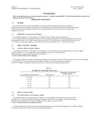 Sección I                                                                                                 MG 1-1998, Revisión 1
NORMAS DE REFERENCIA Y DEFINICIONES                                                                          Parte 1, página 5


                                                       DEFINICIONES
 (Para ver las definiciones que no se encuentran en la parte 1, consulte el estándar IEEE 100, Diccionario de términos estánda r de
 aparatos eléctricos y electrónicos).
                                   Clasificación del tamaño
1.2       MÁQUINA

  T al como se utiliza en esta norma una máquina es un aparato eléctrico que depende de la electromagnética
inducción para su funcionamiento y que tiene uno o más miembros que lo componen capaz de movimiento de rotación.
En particular, los tipos de máquinas cubiertas son los que generalmente se conoce como motores y generadores
definidos en la Parte 1.

1.3       PEQUEÑOS (fraccional) de la máquina

   Una pequeña máquina es: (1) una máquina construida en dos series dígitos marco de acuerdo con
4.2.1 (o su equivalente para las máquinas sin pies), o (2) una máquina construida en un marco más pequeño que el marco de
una máquina de medio (ver 1.4), que tiene una potencia continua a 1700 -1800 rpm de 1 caballo de fuerza de los motores
o 0,75 kilovatios para los generadores, o (3) un motor de potencia nominal inferior a 1 / 3 y menos de 800 rpm.

1.4       MEDIO (INTEGRAL) MÁQUINA

1.4.1     Corriente alterna de media máquina
   Una máquina de medio de corriente alterna es una máquina: (1) construido en un número de bastidor de tres o cuatro dígitos
serie de acuerdo con 4.2.1 (o su equivalente para las máquinas sin p ies), y (2) con un continuo
calificación hasta e incluyendo la información en la T abla 1 -1.
1.4.2 de corriente directa media máquina

   Una máquina mediana de corriente continua es una máquina: (1) construida en el marco de una serie número de tres o cua tro dígitos
de acuerdo con 4.2.1 (o su equivalente para las máquinas sin pies), y (2) con una potencia continua hasta
y entre 1.25 caballos de fuerza por rpm para los motores o 1,0 kilovatios por rpm para los generadores.



                                                           Tabla 1-1
                                      ALTERNA DE LA MÁQUINA medio actual
                                                                                     Generadores, a 0,8 kilov atios
                                                                                        Factor de Potencia
                La v elocidad de sincronismo, Rpm           Motores de Hp

                          1201-3600                             500                                 400
                           901-1200                             350                                 300
                           721-900                              250                                 200
                           601-720                              200                                 150
                           515-600                              150                                 125
                           451-514                              125                                 100



1.5       Máquina de gran tamaño

1.5.1     De corriente alterna de la máquina grande
   Una máquina grande de corriente alterna es la siguiente: (1) una máquina con una potencia continua superior a
que figura en 1.4.1 para velocidades sincrónicas por encima de 450 rpm, o (2 ) una máquina que tiene una continua
potencia mayor que la dada en 1.3 para velocidades sincrónicas igual o inferior a 450 rpm.
1.5.2 de corriente directa de la máquina grande

   Una gran máquina de corriente continua es una máquina que tiene una potencia continua superior a 1,25 caballos de fuerza
por rpm para los motores o 1,0 kilovatios por rpm para los generadores.
 