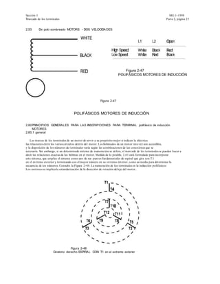 Sección I                                                                                                       MG 1-1998
Marcado de los terminales                                                                                     Parte 2, página 25


2.53      De polo sombreado MOTORS - DOS VELOCIDA DES




                                                                            Figura 2-47
                                                                        POLIFÁSICOS MOTORES DE INDUCCIÓN




                                                          Figura 2-47



                                     POLIFÁSICOS MOTORES DE INDUCCIÓN


2.60 PRINCIPIOS GENERALES PARA LAS INSCRIPCIONES PARA TERMINAL polifásico de inducción
     MOTORES
2.60.1 general

    Las marcas de los terminales de un motor de servir a su propósito mejor si indican la eléctrica
las relaciones entre los varios circuitos dentro del motor. Los bobinados de un motor rara vez son accesibles,
y la disposición de los números de terminales varía según las combinaciones de las conexiones que se
necesaria. Sin embargo, si un determinado sistema de numeración se utiliza, el marcado de los terminales se pueden hacer a
decir las relaciones exactas de las bobinas en el motor. Medida de lo posible, 2.61 está formulado para incorporar
este sistema, que emplea el sistema como uno de sus puntos fun damentales de espiral que gira con T 1
en el extremo exterior y terminando con el mayor número en su extremo interior, como un medio para determinar la
secuencia de los números. Consulte la Figura 2-48. La numeración de los terminales en la inducción polifásicos
Los motores no implica la estandarización de la dirección de rotación del eje del motor.




                                  Figura 2-48
                     Giratorio derecho ESPIRAL CON T1 en el extremo exterior
 
