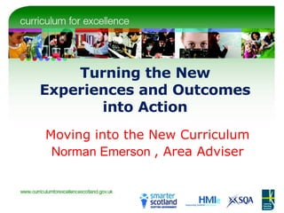 Turning the New Experiences and Outcomes into Action Moving into the New Curriculum Norman Emerson  , Area Adviser 