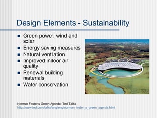 Design Elements - Sustainability
   Green power: wind and
    solar
   Energy saving measures
   Natural ventilation
   Improved indoor air
    quality
   Renewal building
    materials
   Water conservation


Norman Foster’s Green Agenda: Ted Talks
http://www.ted.com/talks/lang/eng/norman_foster_s_green_agenda.html
 