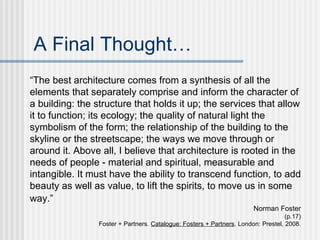 A Final Thought…
“The best architecture comes from a synthesis of all the
elements that separately comprise and inform the character of
a building: the structure that holds it up; the services that allow
it to function; its ecology; the quality of natural light the
symbolism of the form; the relationship of the building to the
skyline or the streetscape; the ways we move through or
around it. Above all, I believe that architecture is rooted in the
needs of people - material and spiritual, measurable and
intangible. It must have the ability to transcend function, to add
beauty as well as value, to lift the spirits, to move us in some
way.”
                                                                        Norman Foster
                                                                                    (p.17)
                 Foster + Partners. Catalogue: Fosters + Partners. London: Prestel, 2008.
 