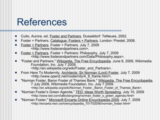 References
   Cuito, Aurora, ed. Foster and Partners. Dusseldorf: TeNeues, 2002.
   Foster + Partners. Catalogue: Fosters + Partners. London: Prestel, 2008.
   Foster + Partners. Foster + Partners. July 7, 2009
           <http://www.fosterandpartners.com>.
   Foster + Partners. Foster + Partners: Philosophy. July 7, 2009
           <http://www.fosterandpartners.com/Data/Philosophy.aspx>.
   "Foster and Partners." Wikipedia, The Free Encyclopedia. June 8, 2009, Wikimedia
           Foundation, Inc. July 7 2009.
           <http://en.wikipedia.org/wiki/Foster_and_Partners>.
   From Here To Modernity. Architects: Sir Norman (Lord) Foster. July 7, 2009
           <http://www.open2.net/modernity/4_9_frame.htm/>.
   "Norman Foster, Baron Foster of Thames Bank." Wikipedia, The Free Encyclopedia.
           7 July 2009, Wikimedia Foundation, Inc. July 7 2009.
          <http://en.wikipedia.org/wiki/Norman_Foster,_Baron_Foster_of_Thames_Bank>.
   “Norman Foster’s Green Agenda.” TED: Ideas Worth Spreading. July 10, 2009
          <http://www.ted.com/talks/lang/eng/norman_foster_s_green_agenda.html>
   "Norman Foster," Microsoft Encarta Online Encyclopedia 2009. July 7, 2009
          <http://encarta.msn.com/encyclopedia_701702056/norman_foster.html>
 