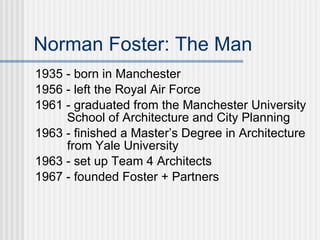 Norman Foster: The Man
1935 - born in Manchester
1956 - left the Royal Air Force
1961 - graduated from the Manchester University
     School of Architecture and City Planning
1963 - finished a Master’s Degree in Architecture
     from Yale University
1963 - set up Team 4 Architects
1967 - founded Foster + Partners
 