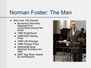 Norman Foster: The Man
   Won over 150 Awards
     Numerous Honorary
      Degrees from
      universities around the
      world
     1990 Knighthood
     1998/2004 Stirling
      Prize
     1999 Life Peerage
     1999 Pritzker Prize
     2006/2008 Most
      Admired Architect (AJ
      100)
     2007 Aga Khan Award
      for Architecture
 