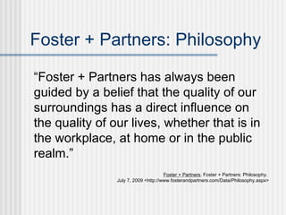 Foster + Partners: Philosophy

“Foster + Partners has always been
guided by a belief that the quality of our
surroundings has a direct influence on
the quality of our lives, whether that is in
the workplace, at home or in the public
realm.”
                                      Foster + Partners. Foster + Partners: Philosophy.
                July 7, 2009 <http://www.fosterandpartners.com/Data/Philosophy.aspx>
 
