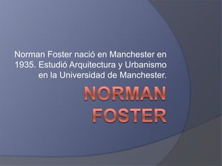 Norman Foster nació en Manchester en
1935. Estudió Arquitectura y Urbanismo
en la Universidad de Manchester.
 