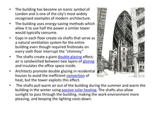 • The building has become an iconic symbol of
London and is one of the city's most widely
recognized examples of modern architecture.
• The building uses energy-saving methods which
allow it to use half the power a similar tower
would typically consume.
• Gaps in each floor create six shafts that serve as
a natural ventilation system for the entire
building even though required firebreaks on
every sixth floor interrupt the "chimney.“
• The shafts create a giant double glazing effect;
air is sandwiched between two layers of glazing
and insulates the office space inside.
• Architects promote double glazing in residential
houses to avoid the inefficient convection of
heat, but the tower exploits this effect.
• The shafts pull warm air out of the building during the summer and warm the
building in the winter using passive solar heating. The shafts also allow
sunlight to pass through the building, making the work environment more
pleasing, and keeping the lighting costs down.
 