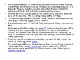 • The primary methods for controlling wind-excited sways are to increase
the stiffness, or increase damping with tuned/active mass dampers. To a
design by Arup, its fully triangulated perimeter structure makes the
building sufficiently stiff without any extra reinforcements.
• Despite its overall curved glass shape, there is only one piece of curved
glass on the building—the lens-shaped cap at the very top.
• On the building's top level (the 40th floor), there is a bar for tenants and
their guests featuring a 360° view of London.
• A restaurant operates on the 39th floor, and private dining rooms on the
38th.
• Whereas most buildings have extensive lift equipment on the roof of the
building, this was not possible for the Gherkin, since a bar had been
planned for the 40th floor. The architects dealt with this by having the
main lift only reach the 34th floor, and then having a push-from-below lift
to the 39th floor.
• There is a marble stairwell and a disabled persons' lift which leads the
visitor up to the bar in the dome.
• The building is visible over long distances: from the north, for instance, it
can be seen from the M11 motorway some 32 kilometers (20 mi)
away, while to the west it can be seen from the statue of George III in
Windsor Great Park.
 