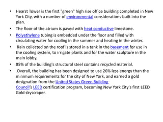 • Hearst Tower is the first "green" high rise office building completed in New
York City, with a number of environmental considerations built into the
plan.
• The floor of the atrium is paved with heat conductive limestone.
• Polyethylene tubing is embedded under the floor and filled with
circulating water for cooling in the summer and heating in the winter.
• Rain collected on the roof is stored in a tank in the basement for use in
the cooling system, to irrigate plants and for the water sculpture in the
main lobby.
• 85% of the building's structural steel contains recycled material.
• Overall, the building has been designed to use 26% less energy than the
minimum requirements for the city of New York, and earned a gold
designation from the United States Green Building
Council’s LEED certification program, becoming New York City's first LEED
Gold skyscraper.
 