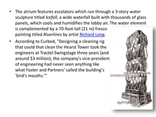 • The atrium features escalators which run through a 3-story water
sculpture titled Icefall, a wide waterfall built with thousands of glass
panels, which cools and humidifies the lobby air. The water element
is complemented by a 70-foot-tall (21 m) fresco
painting titled Riverlines by artist Richard Long.
• According to Curbed, "Designing a cleaning rig
that could that clean the Hearst Tower took the
engineers at Tractel-Swingstage three years (and
around $3 million); the company's vice-president
of engineering had never seen anything like
what Foster and Partners' called the building's
'bird's mouths.'"
 