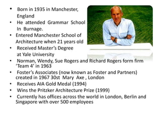 • Born in 1935 in Manchester,
England
• He attended Grammar School
In Burnage.
• Entered Manchester School of
Architecture when 21 years old
• Received Master’s Degree
at Yale University
• Norman, Wendy, Sue Rogers and Richard Rogers form firm
‘Team 4’ in 1963
• Foster’s Associates (now known as Foster and Partners)
created in 1967 30st Mary Axe , London
• Receives AIA Gold Medal (1994)
• Wins the Pritzker Architecture Prize (1999)
• Currently has offices across the world in London, Berlin and
Singapore with over 500 employees
 