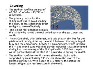 Covering
• The stadium roof has an area of
40,000 m2, of which 13,722 m2
is movable.
• The primary reason for the
sliding roof was to avoid shading
the pitch, as grass demands direct
sunlight to grow effectively.
• The sliding roof design minimizes
the shadow by having the roof pulled back on the east, west and
south.
• Angus Campbell, chief architect, also said that an aim was for the
pitch to be in sunlight during the match between the beginning of
May and the end of June, between 3 pm and 5 pm, which is when
the FA and World cups would be played. However it was mentioned
during live commentary of the FA Cup Final in 2007 that the pitch
was in partial shade at the start at 3 pm and also during the match.
• The stadium roof rises to 52 meters above the pitch and is
supported by an arch rising 133 meters above the level of the
external concourse. With a span of 315 meters, the arch is the
longest single span roof structure in the world.
 