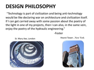 DESIGN PHILOSOPHY
“Technology is part of civilization and being anti-technology
would be like declaring war on architecture and civilization itself.
If I can get carried away with some passion about the poetry of
the light in one of my projects, then I can also, in the same vein,
enjoy the poetry of the hydraulic engineering.”
-Foster
Hearst Tower , New YorkSt. Mary Axe, London
 