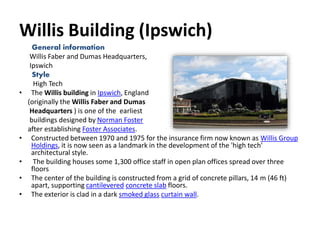 Willis Building (Ipswich)
General information
Willis Faber and Dumas Headquarters,
Ipswich
Style
High Tech
• The Willis building in Ipswich, England
(originally the Willis Faber and Dumas
Headquarters ) is one of the earliest
buildings designed by Norman Foster
after establishing Foster Associates.
• Constructed between 1970 and 1975 for the insurance firm now known as Willis Group
Holdings, it is now seen as a landmark in the development of the 'high tech'
architectural style.
• The building houses some 1,300 office staff in open plan offices spread over three
floors
• The center of the building is constructed from a grid of concrete pillars, 14 m (46 ft)
apart, supporting cantilevered concrete slab floors.
• The exterior is clad in a dark smoked glass curtain wall.
 