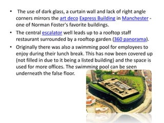 • The use of dark glass, a curtain wall and lack of right angle
corners mirrors the art deco Express Building in Manchester -
one of Norman Foster's favorite buildings.
• The central escalator well leads up to a rooftop staff
restaurant surrounded by a rooftop garden (360 panorama).
• Originally there was also a swimming pool for employees to
enjoy during their lunch break. This has now been covered up
(not filled in due to it being a listed building) and the space is
used for more offices. The swimming pool can be seen
underneath the false floor.
 