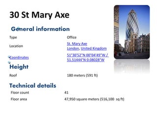 30 St Mary Axe
General information
Height
Technical details
Type Office
Location
St. Mary Axe
London, United Kingdom
Roof 180 meters (591 ft)
Floor count 41
Floor area 47,950 square meters (516,100 sq ft)
Coordinates
51°30′52″N 00°04′49″W /
51.51444°N 0.08028°W
 