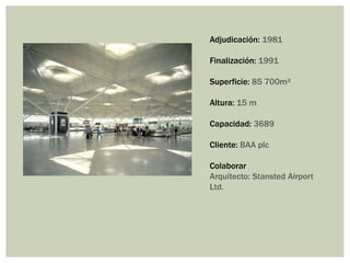 Adjudicación: 1981
Finalización: 1991
Superficie: 85 700m²
Altura: 15 m
Capacidad: 3689
Cliente: BAA plc
Colaborar
Arquitecto: Stansted Airport
Ltd.
 