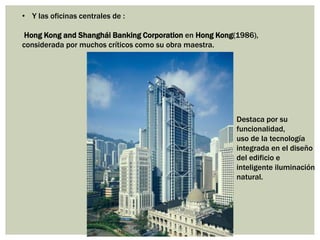 • Y las oficinas centrales de :
Hong Kong and Shanghái Banking Corporation en Hong Kong(1986),
considerada por muchos críticos como su obra maestra.
Destaca por su
funcionalidad,
uso de la tecnología
integrada en el diseño
del edificio e
inteligente iluminación
natural.
 