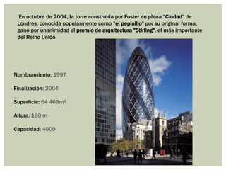 En octubre de 2004, la torre construida por Foster en plena "Ciudad" de
Londres, conocida popularmente como "el pepinillo" por su original forma,
ganó por unanimidad el premio de arquitectura "Stirling", el más importante
del Reino Unido.
Nombramiento: 1997
Finalización: 2004
Superficie: 64 469m²
Altura: 180 m
Capacidad: 4000
 