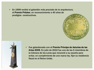 • En 1999 recibió el galardón más preciado de la arquitectura,
el Premio Pritzker, en reconocimiento a 40 años de
prodigios constructivos.
• Fue galardonado con el Premio Príncipe de Asturias de las
Artes 2009. En julio de 2010 fue uno de los 5 miembros de
la Cámara de los Lores que renunció a su escaño para
evitar, en cumplimiento de una nueva ley, fijar su residencia
fiscal en el Reino Unido.
 