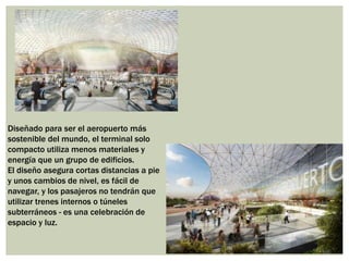 Diseñado para ser el aeropuerto más
sostenible del mundo, el terminal solo
compacto utiliza menos materiales y
energía que un grupo de edificios.
El diseño asegura cortas distancias a pie
y unos cambios de nivel, es fácil de
navegar, y los pasajeros no tendrán que
utilizar trenes internos o túneles
subterráneos - es una celebración de
espacio y luz.
 