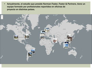 • Actualmente, el estudio que preside Norman Foster, Foster & Partners, tiene un
equipo formado por profesionales repartidos en oficinas de
proyecto en distintos países.
 