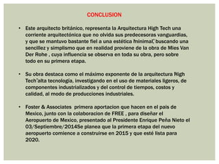 CONCLUSION
• Este arquitecto británico, representa la Arquitectura High Tech una
corriente arquitectónica que no olvida sus predecesoras vanguardias,
y que se mantuvo bastante fiel a una estética “minimal”, buscando una
sencillez y simplismo que en realidad proviene de la obra de Mies Van
Der Rohe , cuya influencia se observa en toda su obra, pero sobre
todo en su primera etapa.
• Su obra destaca como el máximo exponente de la arquitectura “High
Tech”alta tecnología, investigando en el uso de materiales ligeros, de
componentes industrializados y del control de tiempos, costos y
calidad, al modo de producciones industriales.
• Foster & Associates primera aportacion que hacen en el pais de
Mexico, junto con la colaboracion de FREE , para diseñar el
Aeropuerto de Mexico, presentado al Presidente Enrique Peña Nieto el
03/Septiembre/2014Se planea que la primera etapa del nuevo
aeropuerto comience a construirse en 2015 y que esté lista para
2020.
 