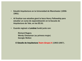 • Estudió Arquitectura en la Universidad de Manchester (1956-
1961)
• Al finalizar sus estudios ganó la beca Henry Fellowship para
estudiar un curso de especialización en la Escuela de
Arquitectura de Yale, en los EE.UU.
• Cuando regresó a Londres fundó junto con:
Richard Rogers
Wendy Cheesman (su primera mujer)
Georgie Wolton
El Estudio de Arquitectura Team (Grupo) 4 (1963-1967).
 