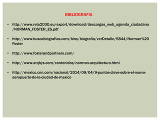 BIBLIOGRAFIA
• http://www.reto2030.eu/export/download/descargas_web_agenda_ciudadana
/NORMAN_FOSTER_ES.pdf
• http://www.buscabiografias.com/bios/biografia/verDetalle/5844/Norman%20
Foster
• http://www.fosterandpartners.com/
• http://www.arqhys.com/contenidos/norman-arquitectura.html
• http://mexico.cnn.com/nacional/2014/09/04/9-puntos-clave-sobre-el-nuevo-
aeropuerto-de-la-ciudad-de-mexico
 
