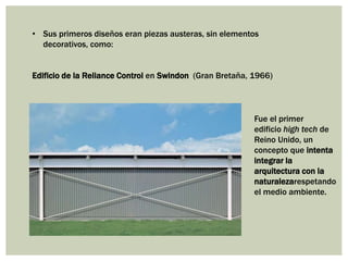 • Sus primeros diseños eran piezas austeras, sin elementos
decorativos, como:
Edificio de la Reliance Control en Swindon (Gran Bretaña, 1966)
Fue el primer
edificio high tech de
Reino Unido, un
concepto que intenta
integrar la
arquitectura con la
naturalezarespetando
el medio ambiente.
 