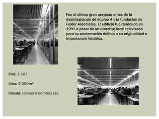 Cita: 1.967
Area: 3 200m²
Cliente: Reliance Controls Ltd.
Fue el último gran proyecto antes de la
desintegración de Equipo 4 y la fundación de
Foster Associates. El edificio fue demolido en
1991 a pesar de un atractivo local televisado
para su conservación debido a su originalidad e
importancia histórica.
 