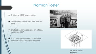 Norman Foster
 1 Julio de 1935, Manchester.
 Grado de Arquitectura y Máster en
Yale.
 Empezó Foster Associates en Estados
Unido, en 1967.
 Su carrera profesional comenzó al
trabajar con R. Buckminster Fuller.
Teatro Samuel
Beckett
 