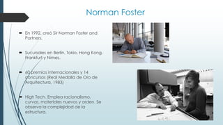 Norman Foster
 En 1992, creó Sir Norman Foster and
Partners.
 Sucursales en Berlín, Tokio, Hong Kong,
Frankfurt y Nimes.
 60 premios internacionales y 14
concursos (Real Medalla de Oro de
Arquitectura, 1983)
 High Tech. Emplea racionalismo,
curvas, materiales nuevos y orden. Se
observa la complejidad de la
estructura.
 