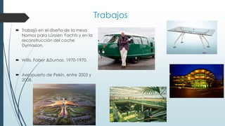 Trabajos
 Trabajó en el diseño de la mesa
Nomos para Lürssen Yachts y en la
reconstrucción del coche
Dymaxion.
 Willis, Faber &Dumas, 1970-1970.
 Aeropuerto de Pekín, entre 2003 y
2008.
 