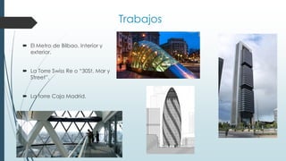 Trabajos
 El Metro de Bilbao. Interior y
exterior.
 La Torre Swiss Re o “30St. Mar y
Street”.
 La torre Caja Madrid.
 