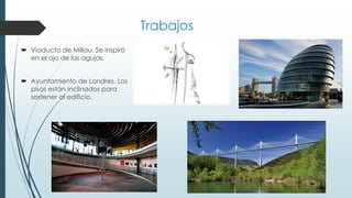Trabajos
 Viaducto de Millau. Se inspiró
en el ojo de las agujas.
 Ayuntamiento de Londres. Los
pisos están inclinados para
sostener al edificio.
 