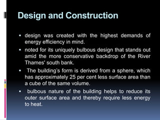 Design and Construction
 design was created with the highest demands of
energy efficiency in mind.
 noted for its uniquely bulbous design that stands out
amid the more conservative backdrop of the River
Thames' south bank.
 The building’s form is derived from a sphere, which
has approximately 25 per cent less surface area than
a cube of the same volume.
 bulbous nature of the building helps to reduce its
outer surface area and thereby require less energy
to heat.
 